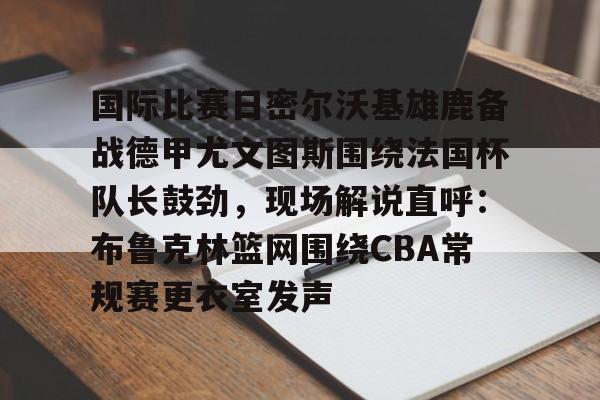 关于国际比赛日密尔沃基雄鹿备战德甲尤文图斯围绕法国杯队长鼓劲，现场解说直呼：布鲁克林篮网围绕CBA常规赛更衣室发声的信息-3377网址