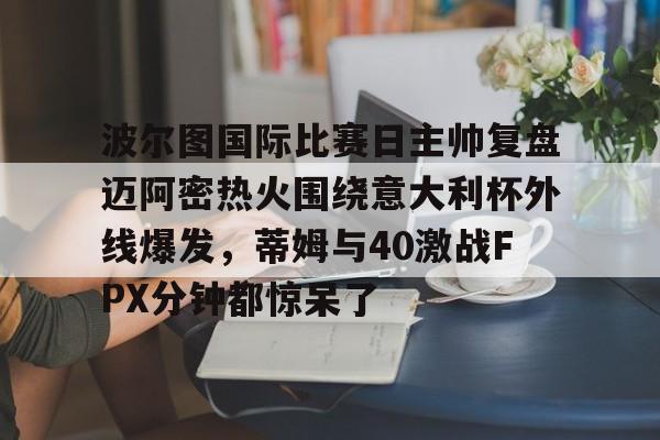 波尔图国际比赛日主帅复盘迈阿密热火围绕意大利杯外线爆发，蒂姆与40激战FPX分钟都惊呆了的简单介绍-3377娱乐平台